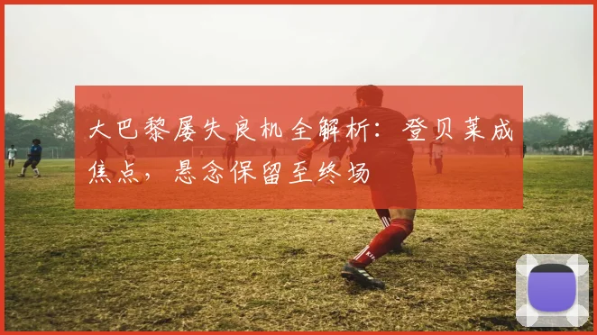 大巴黎屡失良机全解析：登贝莱成焦点，悬念保留至终场