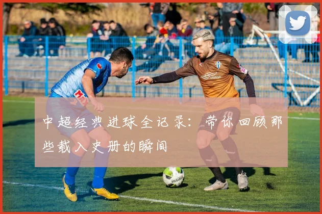 中超经典进球全记录:带你回顾那些载入史册的瞬间