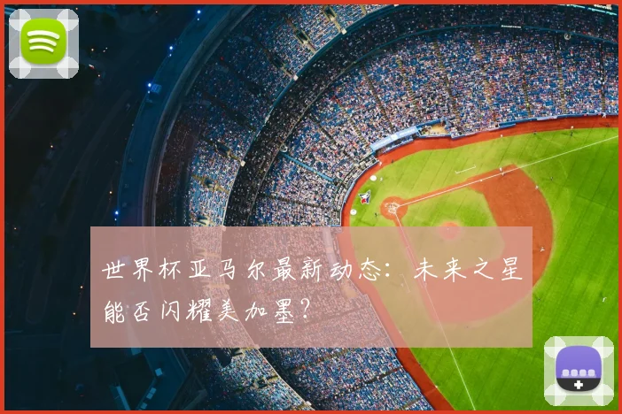 世界杯亚马尔最新动态：未来之星能否闪耀美加墨？