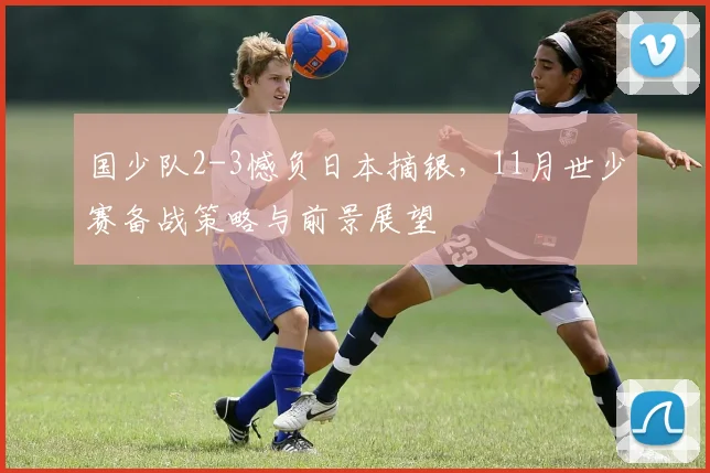国少队2-3憾负日本摘银，11月世少赛备战策略与前景展望