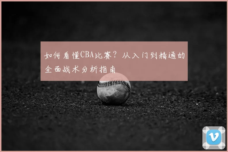 如何看懂CBA比赛？从入门到精通的全面战术分析指南