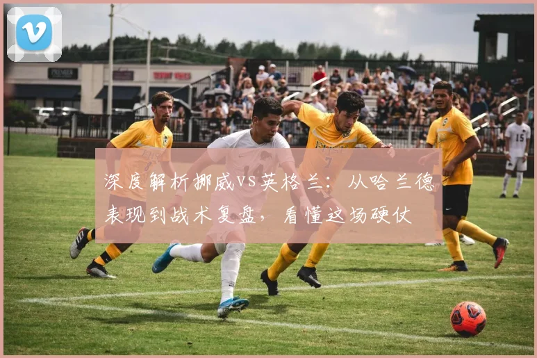 深度解析挪威vs英格兰：从哈兰德表现到战术复盘，看懂这场硬仗