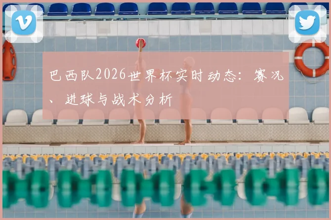 巴西队2026世界杯实时动态：赛况、进球与战术分析