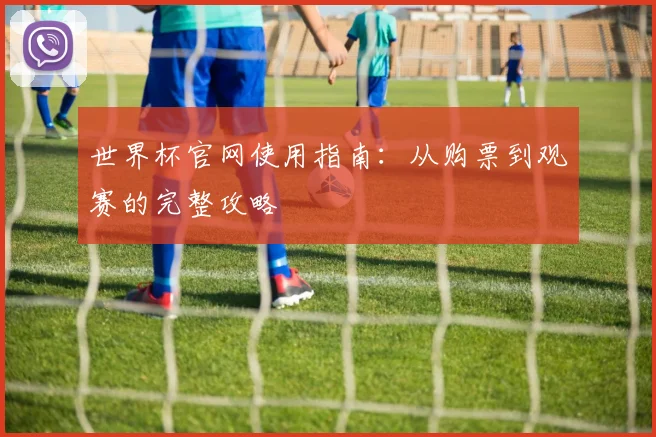 世界杯官网使用指南:从购票到观赛的完整攻略