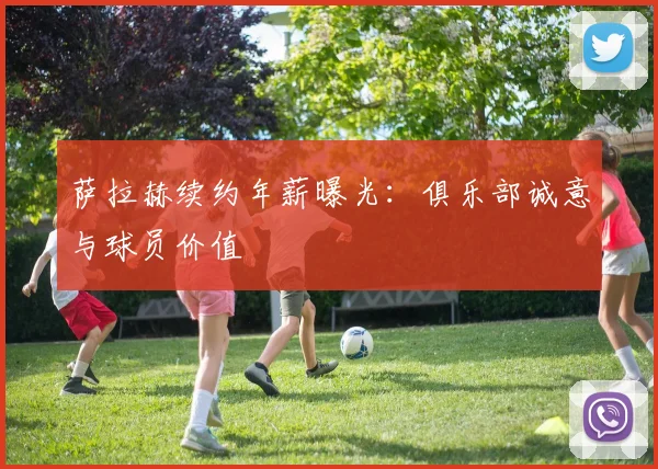 萨拉赫续约年薪曝光：俱乐部诚意与球员价值