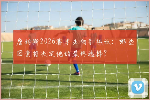 詹姆斯2026赛季去向引热议：哪些因素将决定他的最终选择？