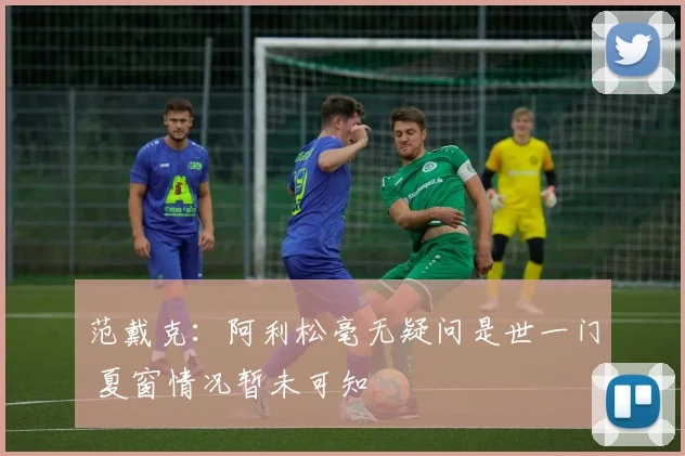 范戴克：阿利松毫无疑问是世一门 夏窗情况暂未可知