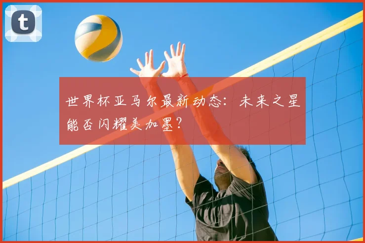 世界杯亚马尔最新动态：未来之星能否闪耀美加墨？
