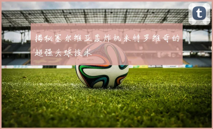 揭秘塞尔维亚轰炸机米特罗维奇的超强头球技术