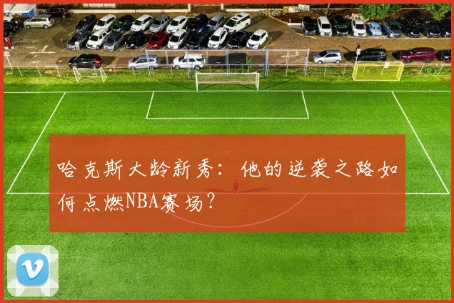 哈克斯大龄新秀:他的逆袭之路如何点燃NBA赛场?