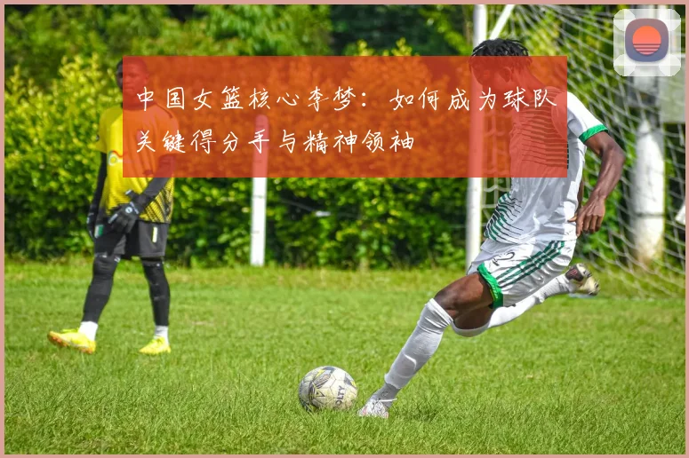 中国女篮核心李梦:如何成为球队关键得分手与精神领袖