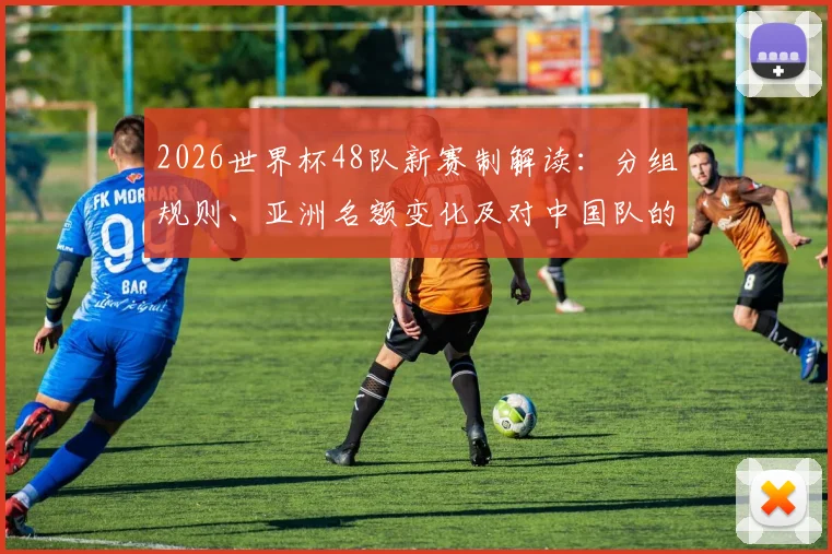 2026世界杯48队新赛制解读：分组规则、亚洲名额变化及对中国队的影响分析