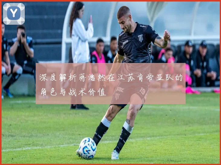 深度解析蒋浩然在江苏肯帝亚队的角色与战术价值