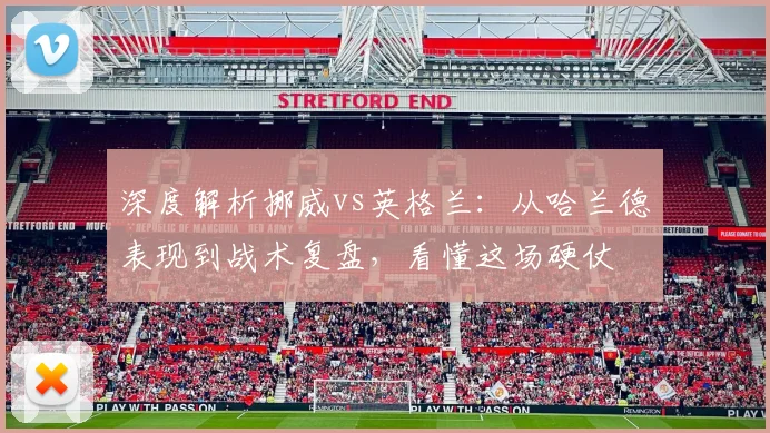 深度解析挪威vs英格兰：从哈兰德表现到战术复盘，看懂这场硬仗